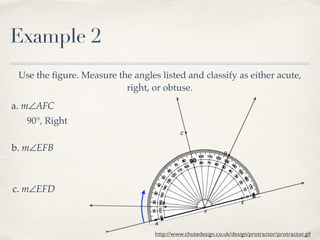Example 2
Use the ﬁgure. Measure the angles listed and classify as either acute,
right, or obtuse.
a. m∠AFC
b. m∠EFB
c. m∠EFD
http://www.chutedesign.co.uk/design/protractor/protractor.gif
90°, Right
 