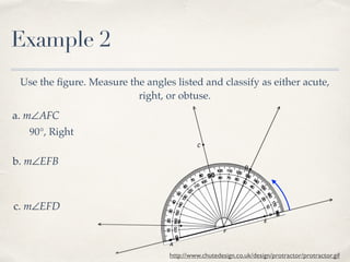 Example 2
Use the ﬁgure. Measure the angles listed and classify as either acute,
right, or obtuse.
a. m∠AFC
b. m∠EFB
c. m∠EFD
http://www.chutedesign.co.uk/design/protractor/protractor.gif
90°, Right
 
