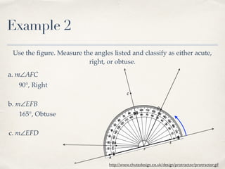 Example 2
Use the ﬁgure. Measure the angles listed and classify as either acute,
right, or obtuse.
a. m∠AFC
b. m∠EFB
c. m∠EFD
http://www.chutedesign.co.uk/design/protractor/protractor.gif
90°, Right
165°, Obtuse
 