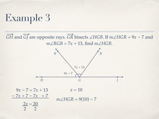 R B
Example 3
GH and GJ are opposite rays. GR bisects ∠HGB. If m∠HGR = 9x − 7 and
m∠RGB = 7x + 13, ﬁnd m∠HGR.
H G J
9x − 7
7x + 13
9x − 7 = 7x + 13
− 7x− 7x + 7 + 7
2x = 20
2 2
x = 10
m∠HGR = 9(10) − 7
 