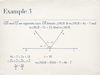 R B
Example 3
GH and GJ are opposite rays. GR bisects ∠HGB. If m∠HGR = 9x − 7 and
m∠RGB = 7x + 13, ﬁnd m∠HGR.
H G J
9x − 7
7x + 13
9x − 7 = 7x + 13
− 7x− 7x + 7 + 7
2x = 20
2 2
x = 10
m∠HGR = 9(10) − 7 = 90 − 7
 