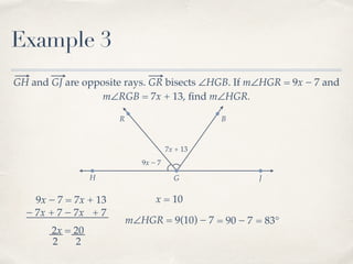 R B
Example 3
GH and GJ are opposite rays. GR bisects ∠HGB. If m∠HGR = 9x − 7 and
m∠RGB = 7x + 13, ﬁnd m∠HGR.
H G J
9x − 7
7x + 13
9x − 7 = 7x + 13
− 7x− 7x + 7 + 7
2x = 20
2 2
x = 10
m∠HGR = 9(10) − 7 = 90 − 7 = 83°
 