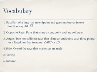 Vocabulary
1. Ray: Part of a line; has an endpoint and goes on forever in one
direction; ray AB: AB
2. Opposite Rays: Rays that share an endpoint and are collinear
3. Angle: Two noncollinear rays that share an endpoint; uses three points
or a listed number to name ∠ABC or ∠5
4. Side: One of the rays that makes up an angle
5. Vertex:
6. Interior:
 