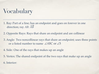 Vocabulary
1. Ray: Part of a line; has an endpoint and goes on forever in one
direction; ray AB: AB
2. Opposite Rays: Rays that share an endpoint and are collinear
3. Angle: Two noncollinear rays that share an endpoint; uses three points
or a listed number to name ∠ABC or ∠5
4. Side: One of the rays that makes up an angle
5. Vertex: The shared endpoint of the two rays that make up an angle
6. Interior:
 
