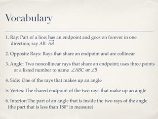 Vocabulary
1. Ray: Part of a line; has an endpoint and goes on forever in one
direction; ray AB: AB
2. Opposite Rays: Rays that share an endpoint and are collinear
3. Angle: Two noncollinear rays that share an endpoint; uses three points
or a listed number to name ∠ABC or ∠5
4. Side: One of the rays that makes up an angle
5. Vertex: The shared endpoint of the two rays that make up an angle
6. Interior:The part of an angle that is inside the two rays of the angle
(the part that is less than 180° in measure)
 