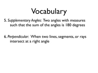 Vocabulary
5. Supplementary Angles: Two angles with measures
such that the sum of the angles is 180 degrees
6. Perpendicular: When two lines, segments, or rays
intersect at a right angle
 