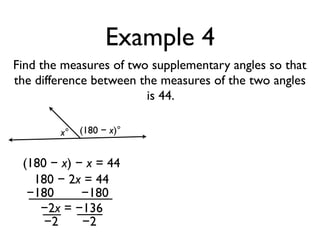 Example 4
Find the measures of two supplementary angles so that
the difference between the measures of the two angles
is 44.
x° (180 − x)°
(180 − x) − x = 44
180 − 2x = 44
−180 −180
−2x = −136
−2 −2
 