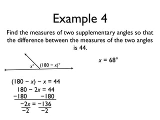 Example 4
Find the measures of two supplementary angles so that
the difference between the measures of the two angles
is 44.
x° (180 − x)°
(180 − x) − x = 44
180 − 2x = 44
−180 −180
−2x = −136
−2 −2
x = 68°
 