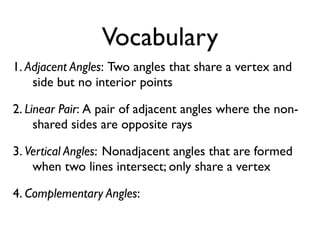 Vocabulary
1. Adjacent Angles: Two angles that share a vertex and
side but no interior points
2. Linear Pair: A pair of adjacent angles where the non-
shared sides are opposite rays
3. Vertical Angles: Nonadjacent angles that are formed
when two lines intersect; only share a vertex
4. Complementary Angles:
 