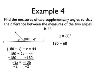 Example 4
Find the measures of two supplementary angles so that
the difference between the measures of the two angles
is 44.
x° (180 − x)°
(180 − x) − x = 44
180 − 2x = 44
−180 −180
−2x = −136
−2 −2
x = 68°
180 − 68
 
