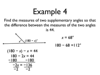 Example 4
Find the measures of two supplementary angles so that
the difference between the measures of the two angles
is 44.
x° (180 − x)°
(180 − x) − x = 44
180 − 2x = 44
−180 −180
−2x = −136
−2 −2
x = 68°
180 − 68 =112°
 