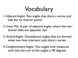 Vocabulary
1. Adjacent Angles: Two angles that share a vertex and
side but no interior points
2. Linear Pair: A pair of adjacent angles where the non-
shared sides are opposite rays
3. Vertical Angles: Nonadjacent angles that are formed
when two lines intersect; only share a vertex
4. Complementary Angles: Two angles with measures
such that the sum of the angles is 90 degrees
 