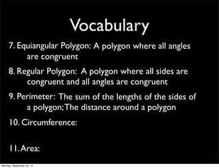 Vocabulary 
7. Equ i a n g u l a r P o l y g o n : A polygon where all angles 
are congruent 
8. Reg u la r P o l y g o n : A polygon where all sides are 
congruent and all angles are congruent 
9. Per i m e t e r : The sum of the lengths of the sides of 
a polygon; The distance around a polygon 
10. Circumference: 
11. Area: 
Monday, September 22, 14 
 