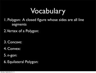 Vocabulary 
1. Pol y g o n : A closed figure whose sides are all line 
segments 
2. Vertex of a Polygon: 
3. Concave: 
4. Convex: 
5. n-gon: 
6. Equilateral Polygon: 
Monday, September 22, 14 
 