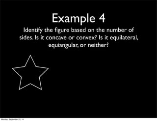 Example 4 
Identify the figure based on the number of 
sides. Is it concave or convex? Is it equilateral, 
equiangular, or neither? 
Monday, September 22, 14 
 