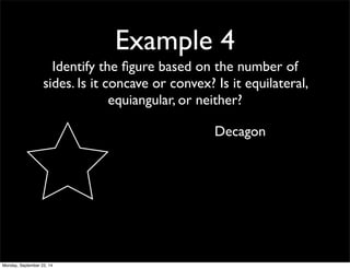 Example 4 
Identify the figure based on the number of 
sides. Is it concave or convex? Is it equilateral, 
equiangular, or neither? 
Decagon 
Monday, September 22, 14 
 