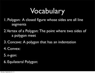 Vocabulary 
1. Pol y g o n : A closed figure whose sides are all line 
segments 
2. Ver t e x o f a P o l y g o n : The point where two sides of 
a polygon meet 
3. Concave: A polygon that has an indentation 
4. Convex: 
5. n-gon: 
6. Equilateral Polygon: 
Monday, September 22, 14 
 