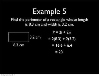 Example 5 
Find the perimeter of a rectangle whose length 
is 8.3 cm and width is 3.2 cm. 
8.3 cm 
3.2 cm 
P = 2l + 2w 
= 2(8.3) + 2(3.2) 
= 16.6 + 6.4 
= 23 
Monday, September 22, 14 
 