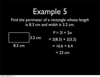 Example 5 
Find the perimeter of a rectangle whose length 
is 8.3 cm and width is 3.2 cm. 
8.3 cm 
3.2 cm 
P = 2l + 2w 
= 2(8.3) + 2(3.2) 
= 16.6 + 6.4 
= 23 cm 
Monday, September 22, 14 
 