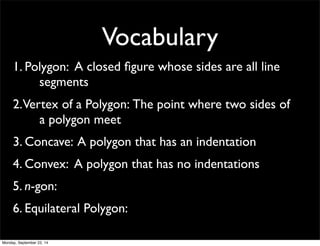 Vocabulary 
1. Pol y g o n : A closed figure whose sides are all line 
segments 
2. Ver t e x o f a P o l y g o n : The point where two sides of 
a polygon meet 
3. Concave: A polygon that has an indentation 
4. Convex: A polygon that has no indentations 
5. n-gon: 
6. Equilateral Polygon: 
Monday, September 22, 14 
 