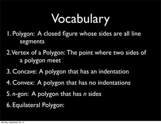 Vocabulary 
1. Pol y g o n : A closed figure whose sides are all line 
segments 
2. Ver t e x o f a P o l y g o n : The point where two sides of 
a polygon meet 
3. Concave: A polygon that has an indentation 
4. Convex: A polygon that has no indentations 
5. n-gon: A polygon that has n sides 
6. Equilateral Polygon: 
Monday, September 22, 14 
 