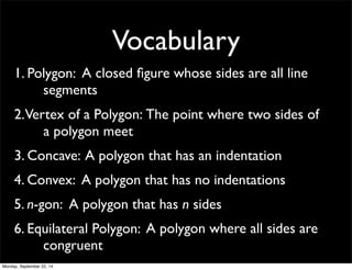 Vocabulary 
1. Pol y g o n : A closed figure whose sides are all line 
segments 
2. Ver t e x o f a P o l y g o n : The point where two sides of 
a polygon meet 
3. Concave: A polygon that has an indentation 
4. Convex: A polygon that has no indentations 
5. n-gon: A polygon that has n sides 
6. Equ i la t e r a l P o l y g o n : A polygon where all sides are 
congruent 
Monday, September 22, 14 
 