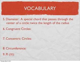 VOCABULARY

     5. Diameter: A special chord that passes through the
        center of a circle; twice the length of the radius
     6. Congruent Circles:

     7. Concentric Circles:

     8. Circumference:
     9. Pi (π):
Friday, May 11, 2012
 