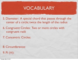 VOCABULARY

     5. Diameter: A special chord that passes through the
        center of a circle; twice the length of the radius
     6. Congruent Circles: Two or more circles with
        congruent radii
     7. Concentric Circles:

     8. Circumference:
     9. Pi (π):
Friday, May 11, 2012
 