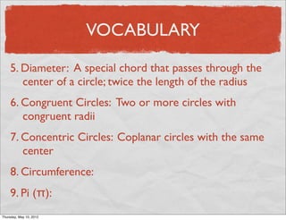 VOCABULARY

     5. Diameter: A special chord that passes through the
        center of a circle; twice the length of the radius
     6. Congruent Circles: Two or more circles with
        congruent radii
     7. Concentric Circles: Coplanar circles with the same
        center
     8. Circumference:
     9. Pi (π):
Friday, May 11, 2012
 