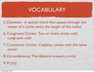 VOCABULARY

     5. Diameter: A special chord that passes through the
        center of a circle; twice the length of the radius
     6. Congruent Circles: Two or more circles with
        congruent radii
     7. Concentric Circles: Coplanar circles with the same
        center
     8. Circumference: The distance around a circle
     9. Pi (π):
Friday, May 11, 2012
 