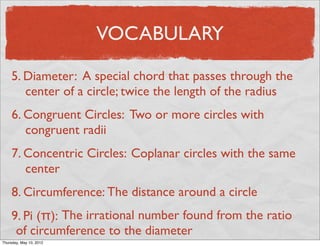 VOCABULARY

     5. Diameter: A special chord that passes through the
        center of a circle; twice the length of the radius
     6. Congruent Circles: Two or more circles with
        congruent radii
     7. Concentric Circles: Coplanar circles with the same
        center
     8. Circumference: The distance around a circle
     9. Pi (π): The irrational number found from the ratio
      of circumference to the diameter
Friday, May 11, 2012
 