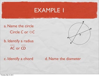 EXAMPLE 1

     a. Name the circle
         Circle C or ⊙C

     b. Identify a radius
                 AC or CD

     c. Identify a chord       d. Name the diameter


Friday, May 11, 2012
 
