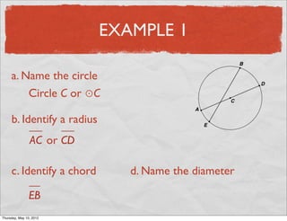 EXAMPLE 1

     a. Name the circle
         Circle C or ⊙C

     b. Identify a radius
                 AC or CD

     c. Identify a chord       d. Name the diameter

                EB
Friday, May 11, 2012
 