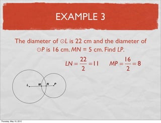 EXAMPLE 3

               The diameter of ⊙L is 22 cm and the diameter of
                      ⊙P is 16 cm. MN = 5 cm. Find LP.
                                      22              16
                                LN =     =11     MP = = 8
                                       2               2




Friday, May 11, 2012
 