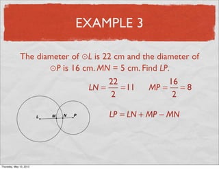 EXAMPLE 3

               The diameter of ⊙L is 22 cm and the diameter of
                      ⊙P is 16 cm. MN = 5 cm. Find LP.
                                      22              16
                                LN =     =11     MP = = 8
                                       2               2

                                      LP = LN + MP − MN




Friday, May 11, 2012
 