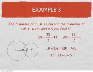 EXAMPLE 3

               The diameter of ⊙L is 22 cm and the diameter of
                      ⊙P is 16 cm. MN = 5 cm. Find LP.
                                      22              16
                                LN =     =11     MP = = 8
                                       2               2

                                      LP = LN + MP − MN
                                         LP =11+ 8 − 5


Friday, May 11, 2012
 