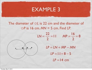 EXAMPLE 3

               The diameter of ⊙L is 22 cm and the diameter of
                      ⊙P is 16 cm. MN = 5 cm. Find LP.
                                      22              16
                                LN =     =11     MP = = 8
                                       2               2

                                      LP = LN + MP − MN
                                         LP =11+ 8 − 5
                                          LP =14 cm

Friday, May 11, 2012
 