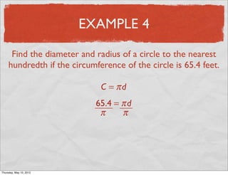 EXAMPLE 4

      Find the diameter and radius of a circle to the nearest
     hundredth if the circumference of the circle is 65.4 feet.

                              C = πd
                             65.4 = π d
                              π     π




Friday, May 11, 2012
 