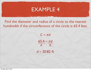 EXAMPLE 4

      Find the diameter and radius of a circle to the nearest
     hundredth if the circumference of the circle is 65.4 feet.

                              C = πd
                             65.4 = π d
                              π     π
                           d ≈ 20.82 ft



Friday, May 11, 2012
 