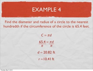 EXAMPLE 4

      Find the diameter and radius of a circle to the nearest
     hundredth if the circumference of the circle is 65.4 feet.

                              C = πd
                             65.4 = π d
                              π     π
                           d ≈ 20.82 ft
                            r ≈10.41 ft

Friday, May 11, 2012
 