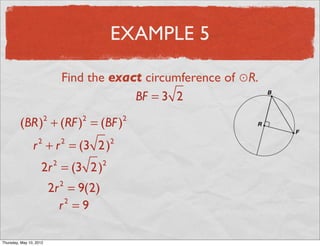 EXAMPLE 5

                                   Find the exact circumference of ⊙R.
                                                BF = 3 2

          (BR) + (RF ) = (BF )
                           2           2           2


                 r + r = (3 2 )
                       2           2           2


                       2r = (3 2 )
                               2           2


                               2r = 9(2)
                                   2


                                 r =9
                                  2




Friday, May 11, 2012
 