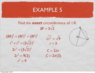 EXAMPLE 5

                                   Find the exact circumference of ⊙R.
                                                BF = 3 2

          (BR) + (RF ) = (BF )
                           2           2           2
                                                        r = 9
                                                         2

                 r + r = (3 2 )
                       2           2           2
                                                         r =3
                       2r = (3 2 )
                               2           2
                                                        C = 2π r
                               2r = 9(2)
                                   2
                                                       C = 2π (3)
                                 r =9
                                  2




Friday, May 11, 2012
 