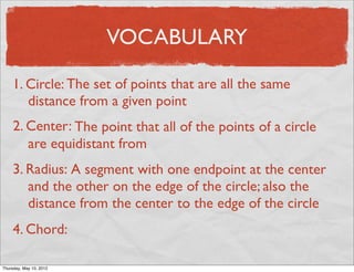 VOCABULARY

     1. Circle: The set of points that are all the same
        distance from a given point
     2. Center: The point that all of the points of a circle
        are equidistant from
     3. Radius: A segment with one endpoint at the center
        and the other on the edge of the circle; also the
        distance from the center to the edge of the circle
     4. Chord:

Friday, May 11, 2012
 