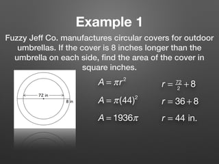 Example 1
Fuzzy Jeff Co. manufactures circular covers for outdoor
umbrellas. If the cover is 8 inches longer than the
umbrella on each side, ﬁnd the area of the cover in
square inches.
A = πr2
r = 72
2
+ 8
r = 36 + 8
r = 44 in.
A = π(44)2
A = 1936π
 