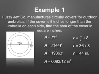 Example 1
Fuzzy Jeff Co. manufactures circular covers for outdoor
umbrellas. If the cover is 8 inches longer than the
umbrella on each side, ﬁnd the area of the cover in
square inches.
A = πr2
r = 72
2
+ 8
r = 36 + 8
r = 44 in.
A = π(44)2
A = 1936π
A ≈ 6082.12 in2
 