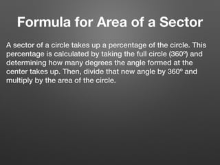 Formula for Area of a Sector
A sector of a circle takes up a percentage of the circle. This
percentage is calculated by taking the full circle (360º) and
determining how many degrees the angle formed at the
center takes up. Then, divide that new angle by 360º and
multiply by the area of the circle.
 