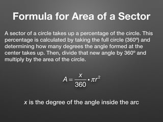 Formula for Area of a Sector
A sector of a circle takes up a percentage of the circle. This
percentage is calculated by taking the full circle (360º) and
determining how many degrees the angle formed at the
center takes up. Then, divide that new angle by 360º and
multiply by the area of the circle.
A =
x
360
iπr2
x is the degree of the angle inside the arc
 