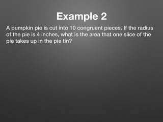 Example 2
A pumpkin pie is cut into 10 congruent pieces. If the radius
of the pie is 4 inches, what is the area that one slice of the
pie takes up in the pie tin?
 