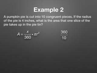 Example 2
A pumpkin pie is cut into 10 congruent pieces. If the radius
of the pie is 4 inches, what is the area that one slice of the
pie takes up in the pie tin?
A =
x
360
iπr2 360
10
 