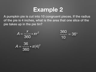 Example 2
A pumpkin pie is cut into 10 congruent pieces. If the radius
of the pie is 4 inches, what is the area that one slice of the
pie takes up in the pie tin?
A =
x
360
iπr2 360
10
= 36°
A =
36
360
iπ(4)2
 